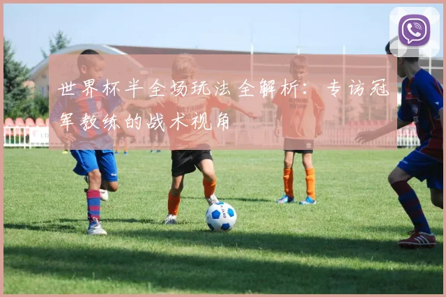 世界杯半全场玩法全解析：专访冠军教练的战术视角
