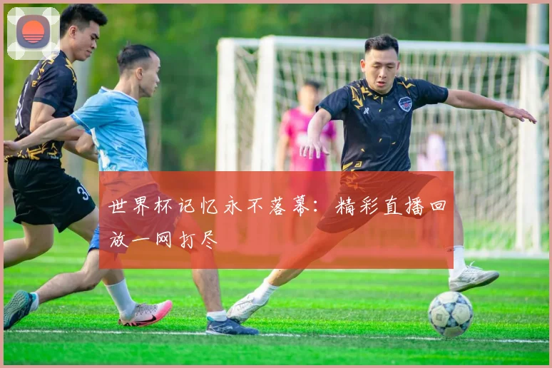世界杯记忆永不落幕：精彩直播回放一网打尽