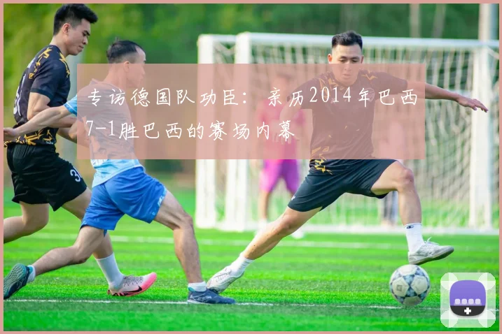 专访德国队功臣：亲历2014年巴西7-1胜巴西的赛场内幕